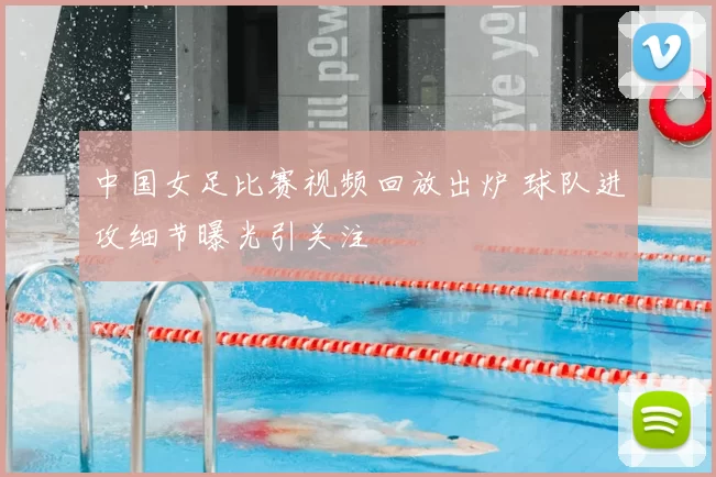 中国女足比赛视频回放出炉 球队进攻细节曝光引关注