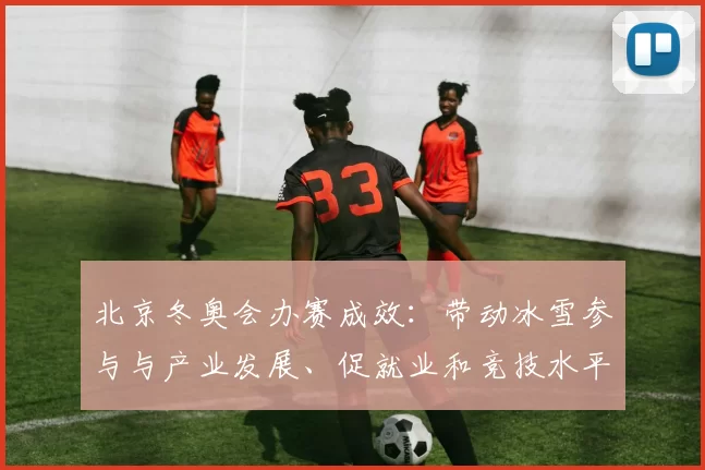 北京冬奥会办赛成效：带动冰雪参与与产业发展、促就业和竞技水平提升