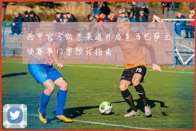 西甲官方购票渠道开启皇马巴萨主场赛事门票预订指南