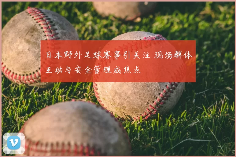 日本野外足球赛事引关注 现场群体互动与安全管理成焦点