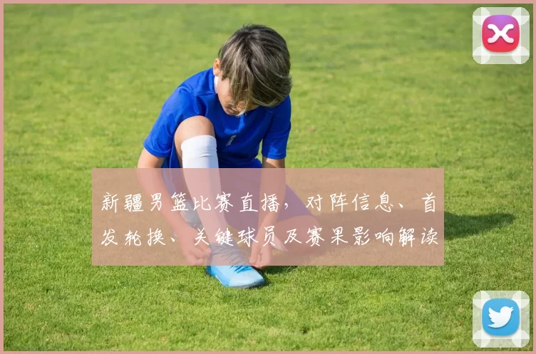新疆男篮比赛直播，对阵信息、首发轮换、关键球员及赛果影响解读