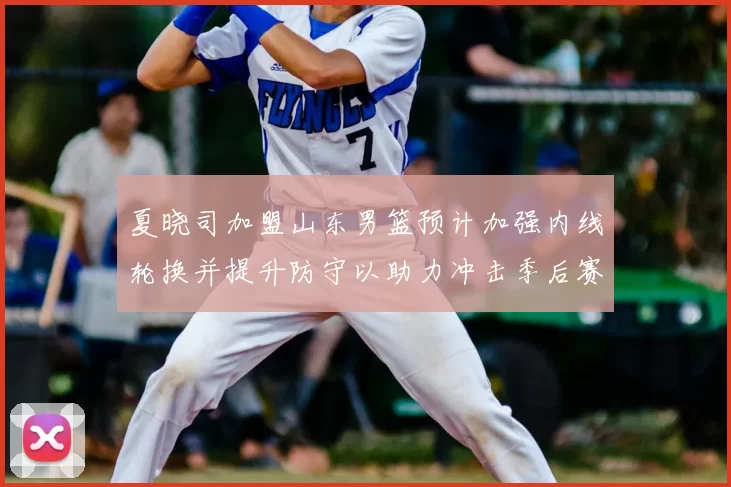 夏晓司加盟山东男篮预计加强内线轮换并提升防守以助力冲击季后赛