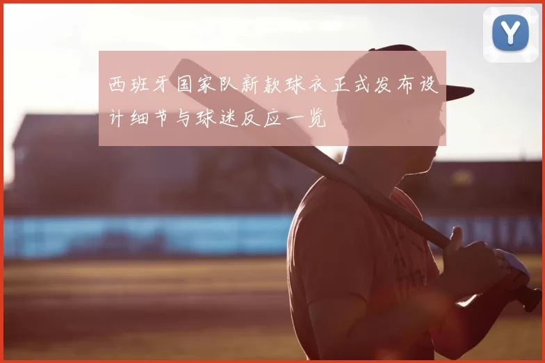 西班牙国家队新款球衣正式发布设计细节与球迷反应一览