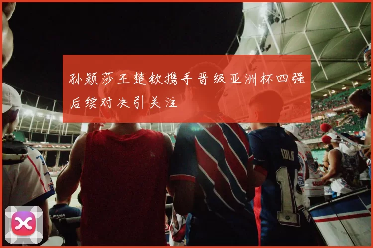 孙颖莎王楚钦携手晋级亚洲杯四强后续对决引关注