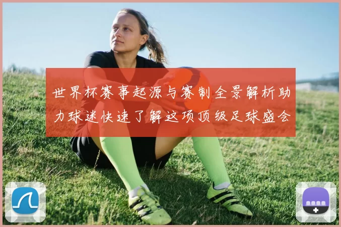 世界杯赛事起源与赛制全景解析助力球迷快速了解这项顶级足球盛会