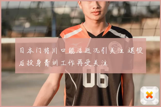 日本门将川口能活近况引关注 退役后投身青训工作再受关注