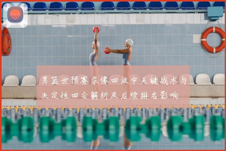 男篮世预赛录像回放中关键战术与决定性回合解析及后续排名影响
