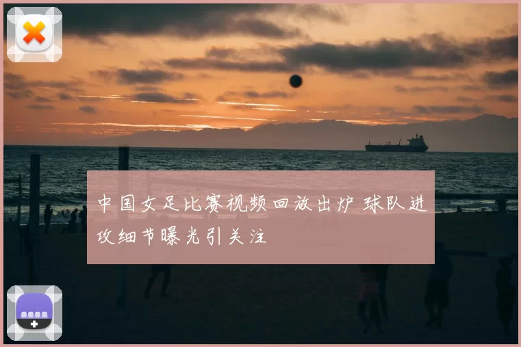 中国女足比赛视频回放出炉 球队进攻细节曝光引关注