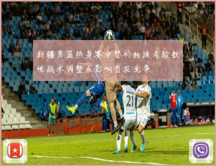 新疆男篮热身赛中替补轮换考验教练战术调整或影响首发竞争