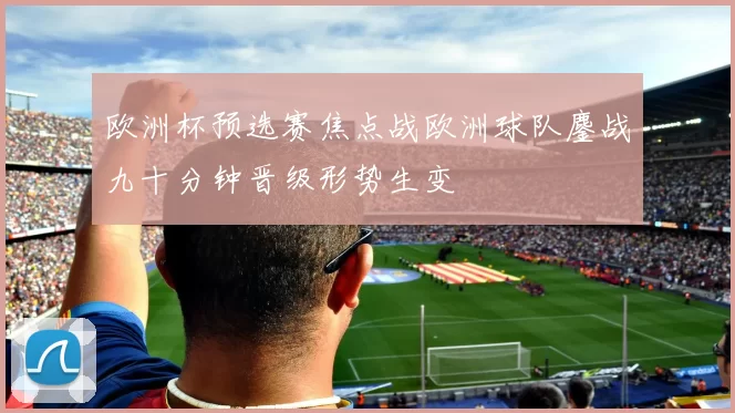 欧洲杯预选赛焦点战欧洲球队鏖战九十分钟晋级形势生变