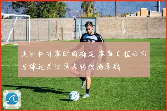 美洲杯开赛时间确定 赛事日程公布后球迷关注焦点转向揭幕战
