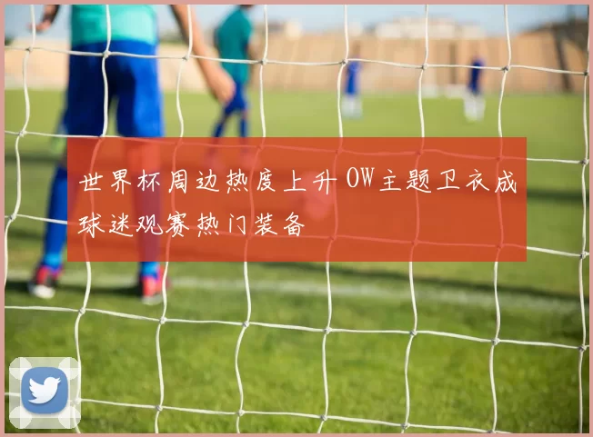 世界杯周边热度上升 OW主题卫衣成球迷观赛热门装备