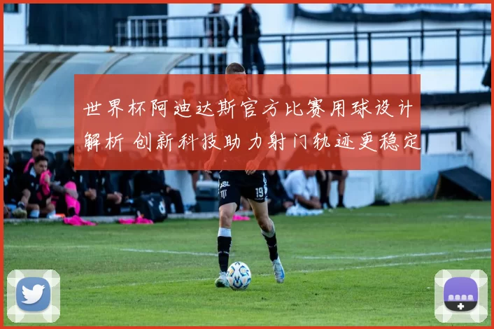 世界杯阿迪达斯官方比赛用球设计解析 创新科技助力射门轨迹更稳定