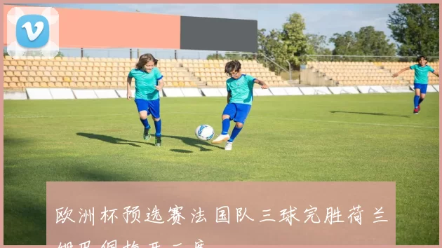 欧洲杯预选赛法国队三球完胜荷兰姆巴佩梅开二度