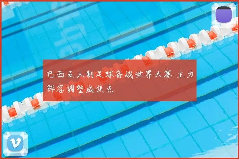 巴西五人制足球备战世界大赛 主力阵容调整成焦点