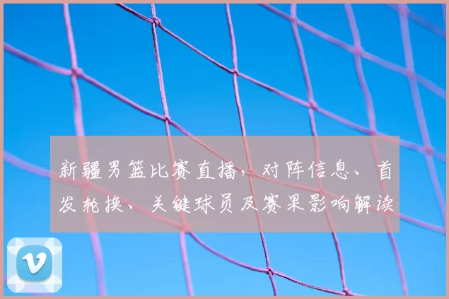 新疆男篮比赛直播，对阵信息、首发轮换、关键球员及赛果影响解读