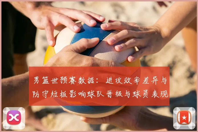 男篮世预赛数据：进攻效率差异与防守短板影响球队晋级与球员表现