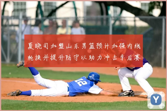 夏晓司加盟山东男篮预计加强内线轮换并提升防守以助力冲击季后赛