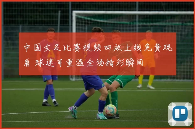 中国女足比赛视频回放上线免费观看 球迷可重温全场精彩瞬间