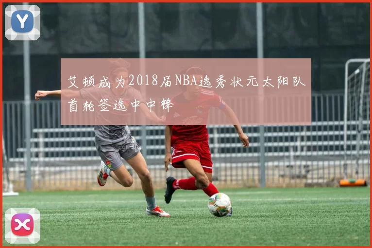 艾顿成为2018届NBA选秀状元太阳队首轮签选中中锋