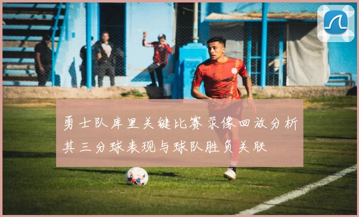 勇士队库里关键比赛录像回放分析其三分球表现与球队胜负关联
