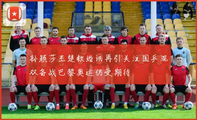 孙颖莎王楚钦婚讯再引关注国乒混双备战巴黎奥运仍受期待