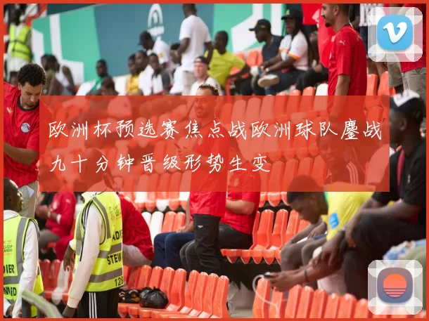 欧洲杯预选赛焦点战欧洲球队鏖战九十分钟晋级形势生变