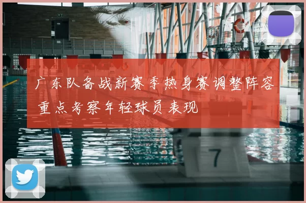 广东队备战新赛季热身赛调整阵容 重点考察年轻球员表现