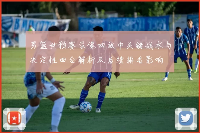 男篮世预赛录像回放中关键战术与决定性回合解析及后续排名影响