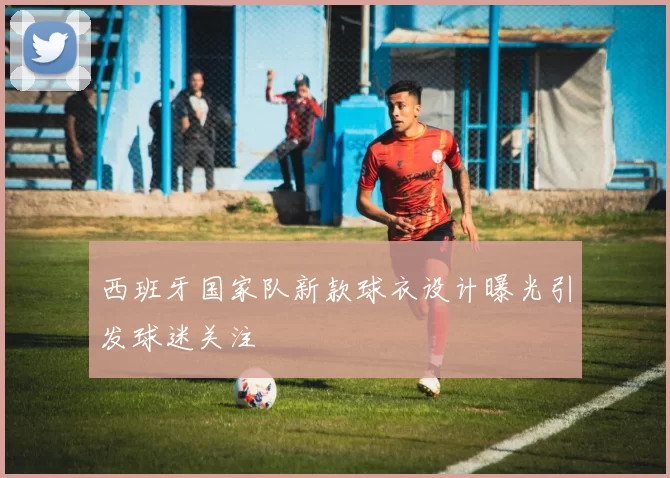 西班牙国家队新款球衣设计曝光引发球迷关注