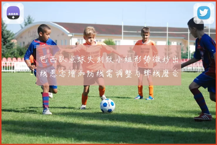 巴西队点球失利致小组形势微妙出线悬念增加防线需调整与锋线磨合