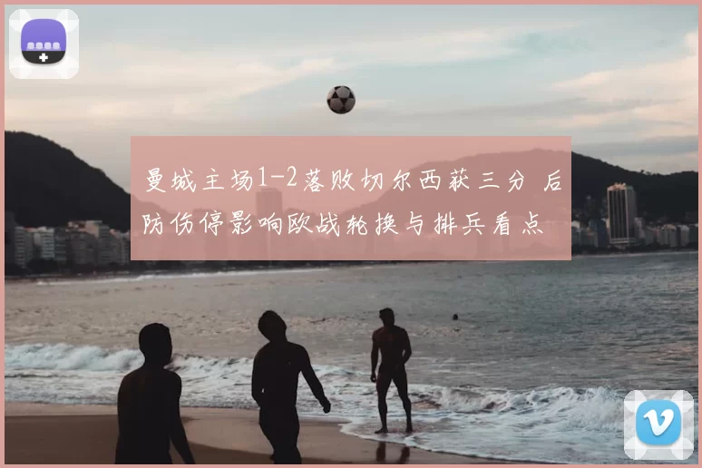 曼城主场1-2落败切尔西获三分 后防伤停影响欧战轮换与排兵看点