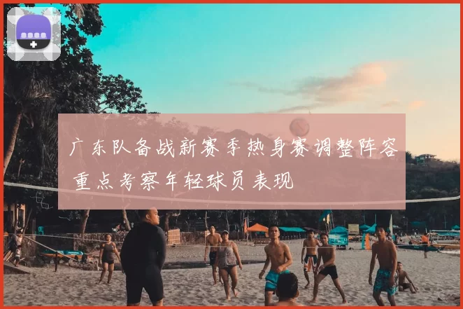 广东队备战新赛季热身赛调整阵容 重点考察年轻球员表现