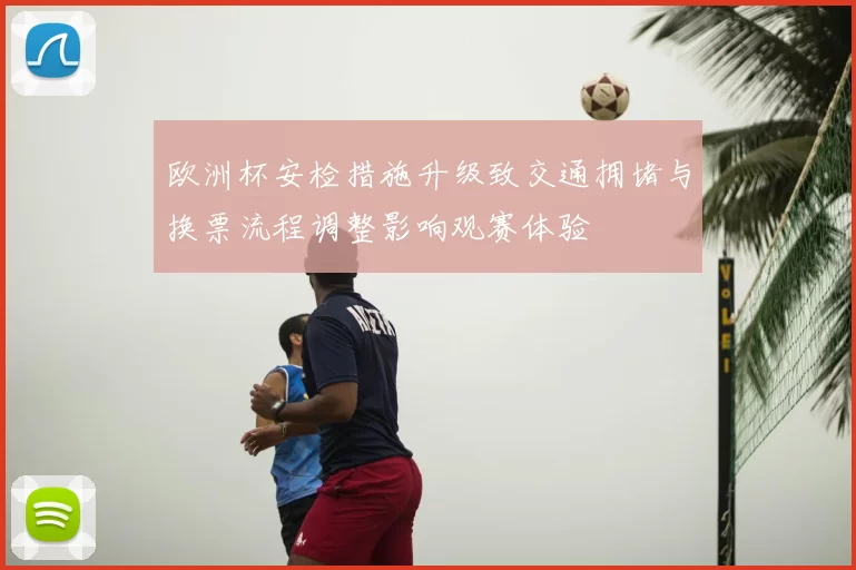 欧洲杯安检措施升级致交通拥堵与换票流程调整影响观赛体验