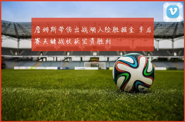 詹姆斯带伤出战湖人险胜掘金 季后赛关键战收获宝贵胜利