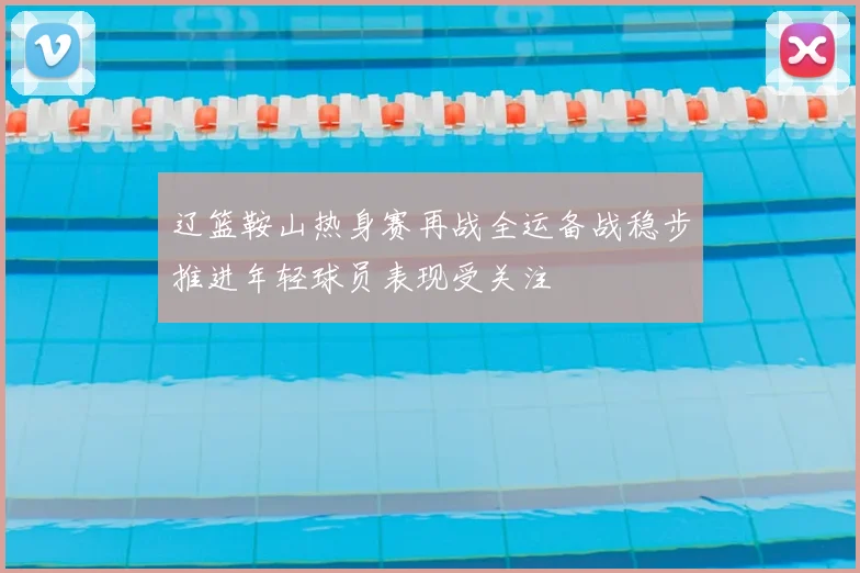 辽篮鞍山热身赛再战全运备战稳步推进年轻球员表现受关注