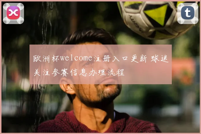 欧洲杯welcome注册入口更新 球迷关注参赛信息办理流程