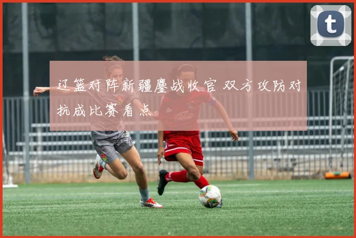 辽篮对阵新疆鏖战收官 双方攻防对抗成比赛看点
