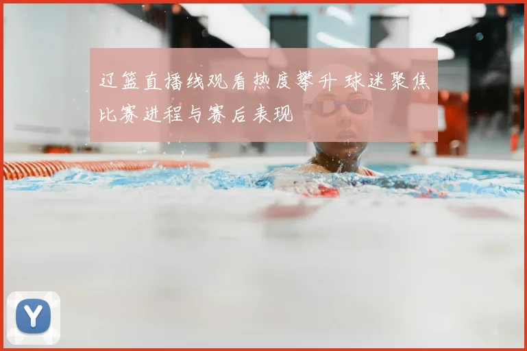 辽篮直播线观看热度攀升 球迷聚焦比赛进程与赛后表现