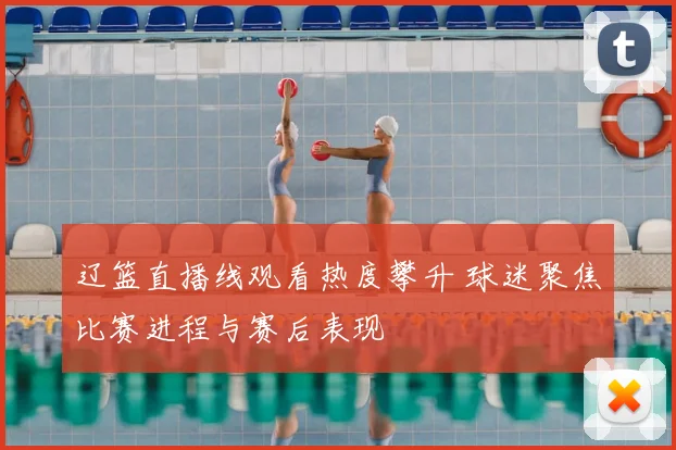 辽篮直播线观看热度攀升 球迷聚焦比赛进程与赛后表现