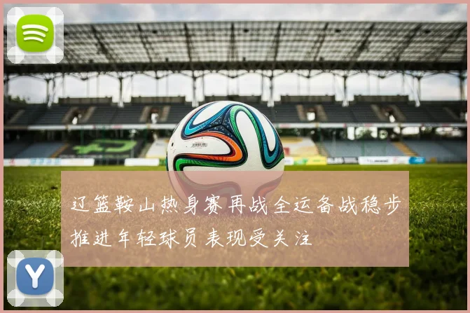 辽篮鞍山热身赛再战全运备战稳步推进年轻球员表现受关注